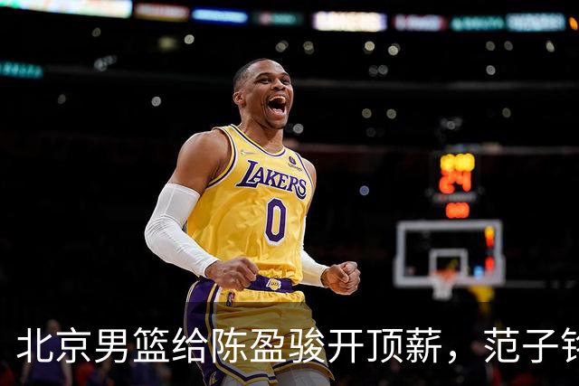 北京男篮给陈盈骏开顶薪，范子铭将受重用 替补中锋首选 赵睿不外租