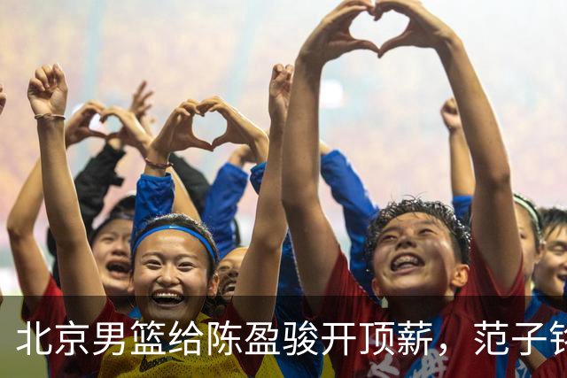 北京男篮给陈盈骏开顶薪，范子铭将受重用 替补中锋首选 赵睿不外租