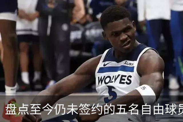 盘点至今仍未签约的五名自由球员 库明加被交易到老鹰后表现如何